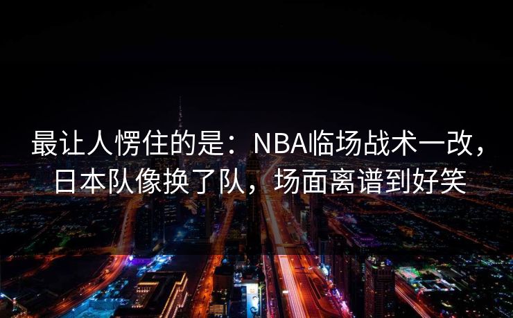 最让人愣住的是:NBA临场战术一改,日本队像换了队,场面离谱到好笑 最让人愣住的是:NBA临场战术一改,日本队像换了队,场面离谱到好笑